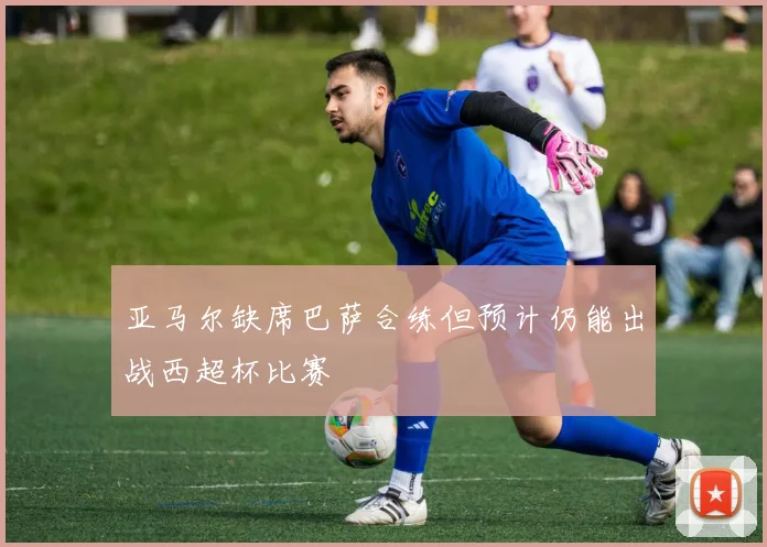亚马尔缺席巴萨合练但预计仍能出战西超杯比赛