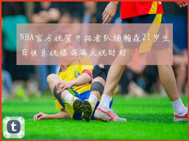 NBA官方祝贺开拓者队杨瀚森21岁生日快乐祝福满满庆祝时刻