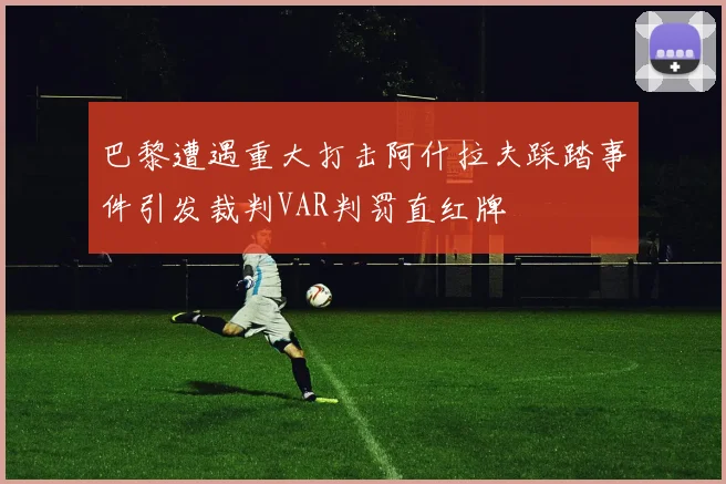巴黎遭遇重大打击阿什拉夫踩踏事件引发裁判VAR判罚直红牌