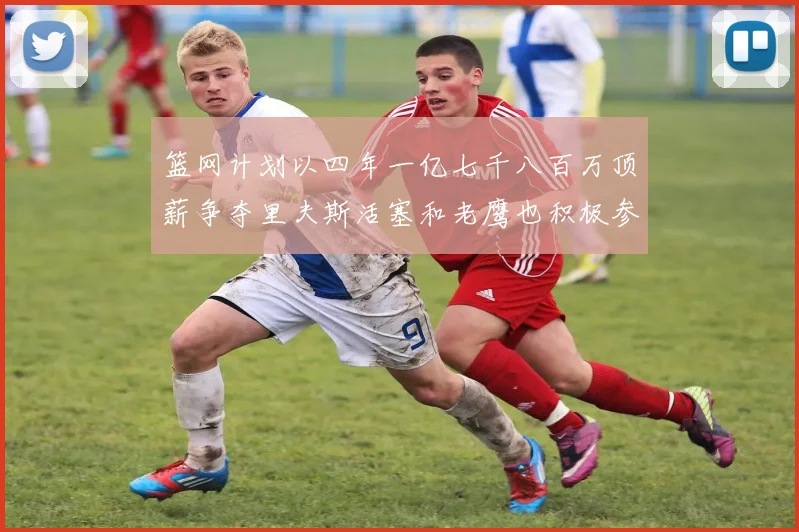 篮网计划以四年一亿七千八百万顶薪争夺里夫斯活塞和老鹰也积极参与竞标