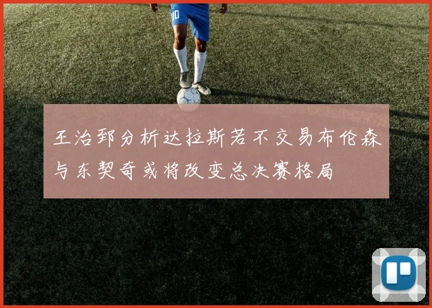 王治郅分析达拉斯若不交易布伦森与东契奇或将改变总决赛格局