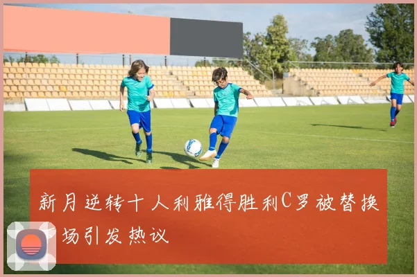 新月逆转十人利雅得胜利C罗被替换下场引发热议