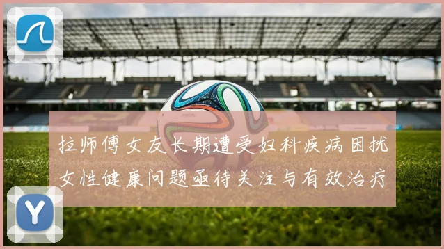 拉师傅女友长期遭受妇科疾病困扰女性健康问题亟待关注与有效治疗方案