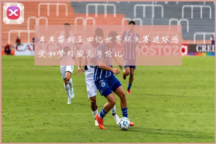 库库雷利亚回忆世界杯决赛进球感受如梦幻般无与伦比