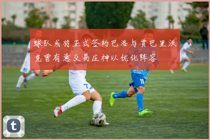 球队或将正式签约巴洛与贾巴里沃克曾有意交易庄神以优化阵容