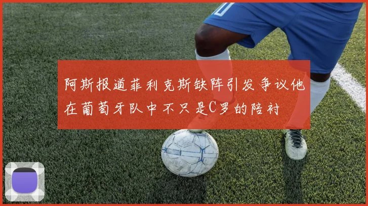 阿斯报道菲利克斯缺阵引发争议他在葡萄牙队中不只是C罗的陪衬
