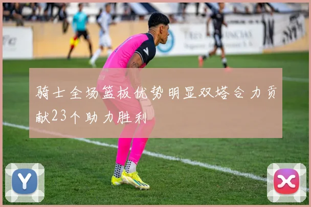 骑士全场篮板优势明显双塔合力贡献23个助力胜利