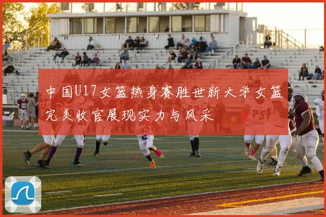 中国U17女篮热身赛胜世新大学女篮完美收官展现实力与风采