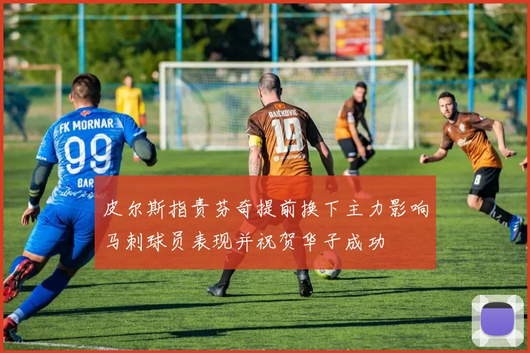 皮尔斯指责芬奇提前换下主力影响马刺球员表现并祝贺华子成功