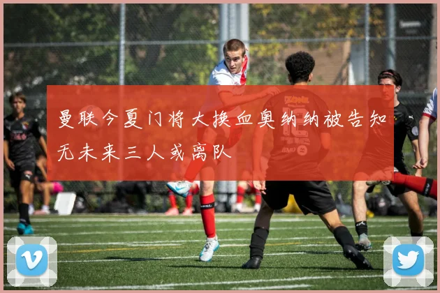 曼联今夏门将大换血奥纳纳被告知无未来三人或离队