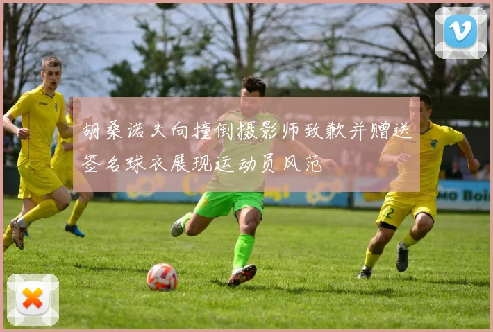 胡桑诺夫向撞倒摄影师致歉并赠送签名球衣展现运动员风范