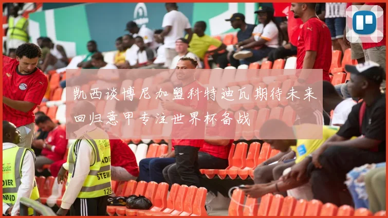 凯西谈博尼加盟科特迪瓦期待未来回归意甲专注世界杯备战