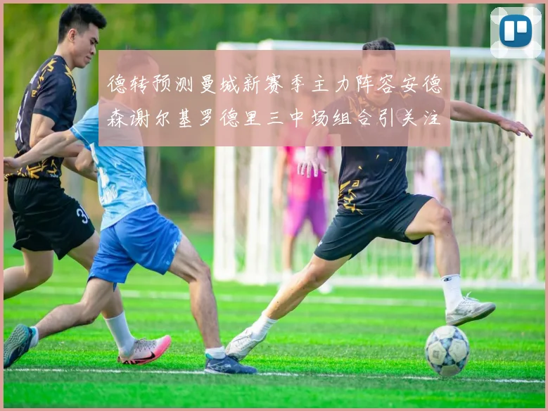 德转预测曼城新赛季主力阵容安德森谢尔基罗德里三中场组合引关注