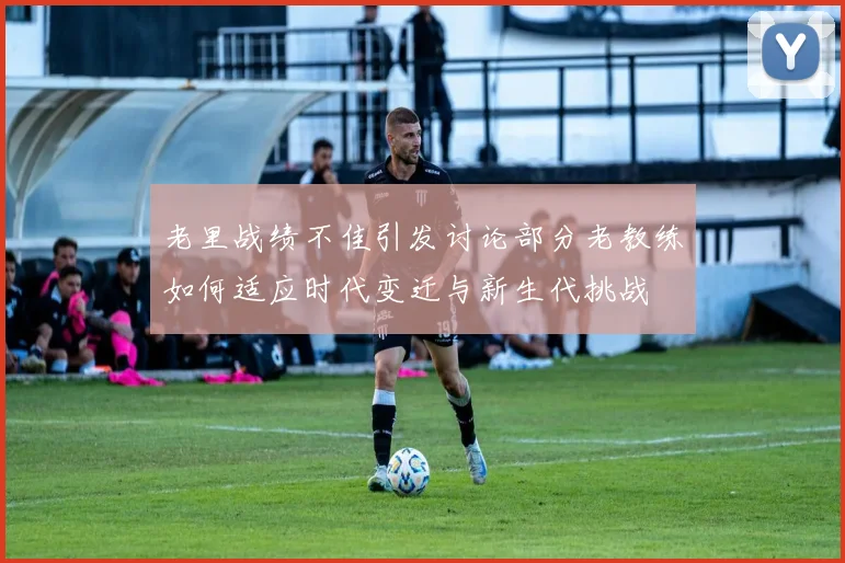 老里战绩不佳引发讨论部分老教练如何适应时代变迁与新生代挑战