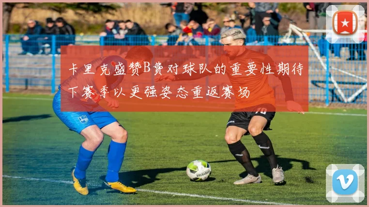 卡里克盛赞B费对球队的重要性期待下赛季以更强姿态重返赛场
