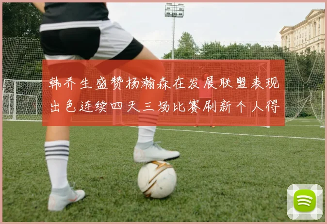 韩乔生盛赞杨瀚森在发展联盟表现出色连续四天三场比赛刷新个人得分与篮板纪录