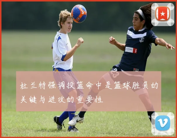 杜兰特强调投篮命中是篮球胜负的关键与进攻的重要性