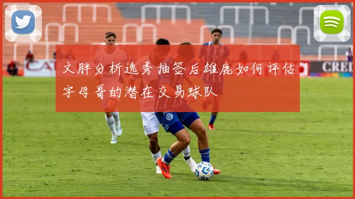 文胖分析选秀抽签后雄鹿如何评估字母哥的潜在交易球队