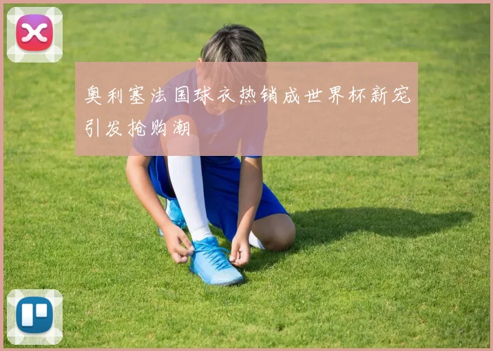 奥利塞法国球衣热销成世界杯新宠引发抢购潮