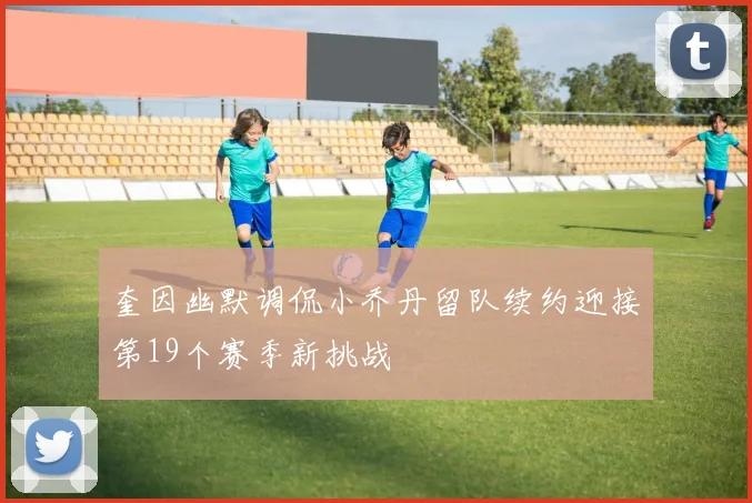 奎因幽默调侃小乔丹留队续约迎接第19个赛季新挑战
