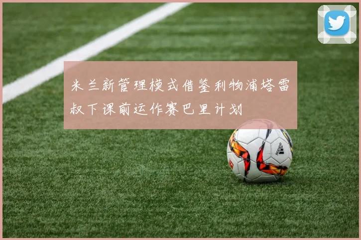 米兰新管理模式借鉴利物浦塔雷囧叔下课前运作赛巴里计划