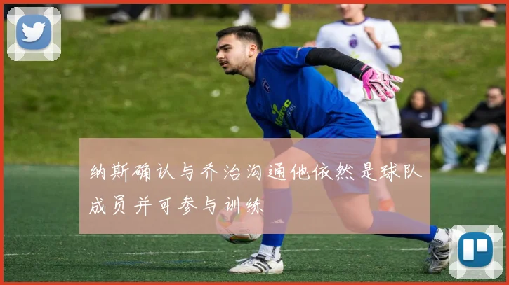 纳斯确认与乔治沟通他依然是球队成员并可参与训练
