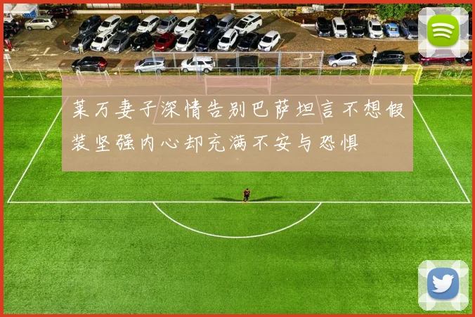莱万妻子深情告别巴萨坦言不想假装坚强内心却充满不安与恐惧